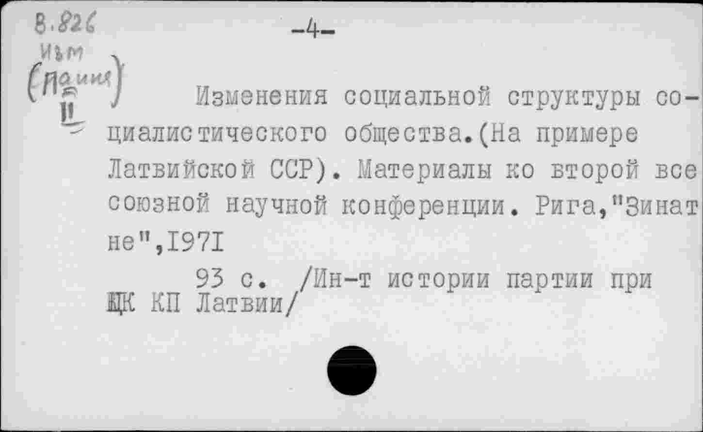 ﻿8-Ш	_ф_
иьм .
гпа кил 1
1	] Изменения социальной структуры со-
" циалистического общества.(На примере
Латвийской ССР). Материалы ко второй все союзной научной конференции. Рига,"3инат не",1971
93 с. /Ин-т истории партии при Ж КП Латвии/